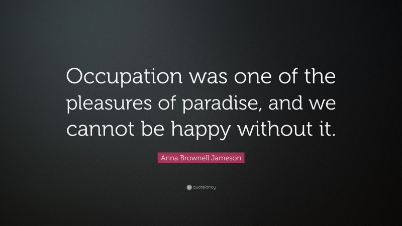 Anna Brownell Jameson Quote: “Occupation was one of the pleasures of paradise, and we cannot be happy without it.”