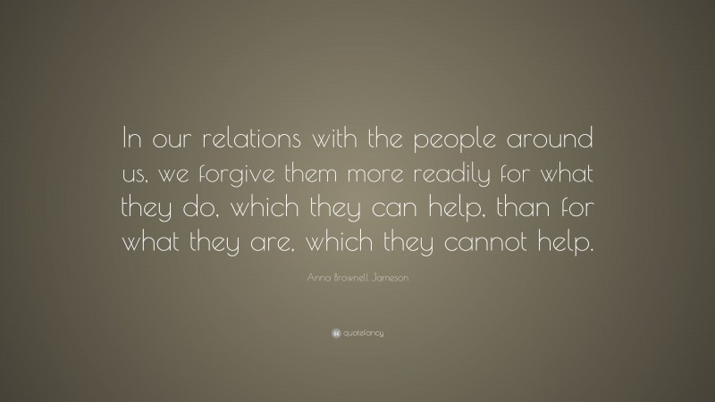 Anna Brownell Jameson Quote: “In our relations with the people around us, we forgive them more readily for what they do, which they can help, than for what they are, which they cannot help.”