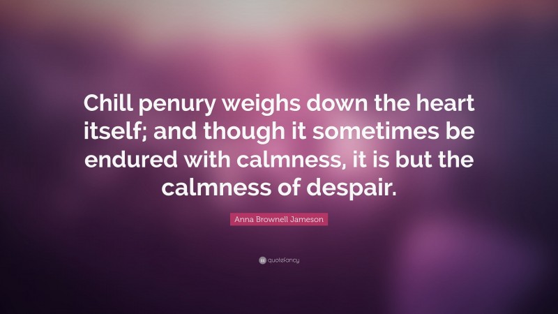 Anna Brownell Jameson Quote: “Chill penury weighs down the heart itself; and though it sometimes be endured with calmness, it is but the calmness of despair.”