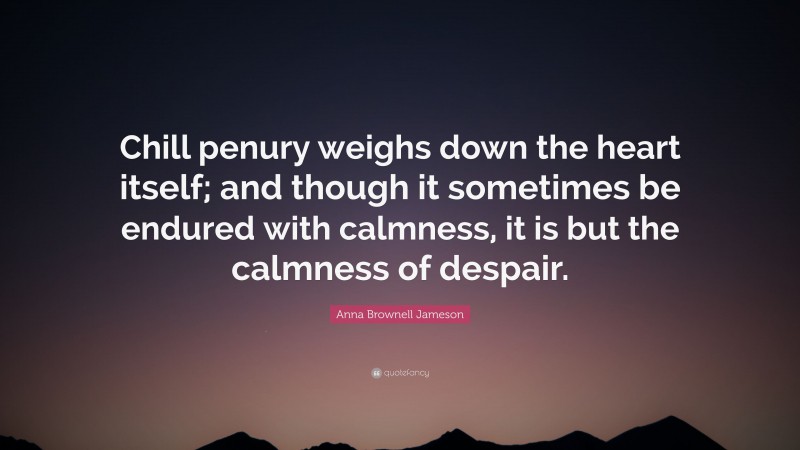 Anna Brownell Jameson Quote: “Chill penury weighs down the heart itself; and though it sometimes be endured with calmness, it is but the calmness of despair.”