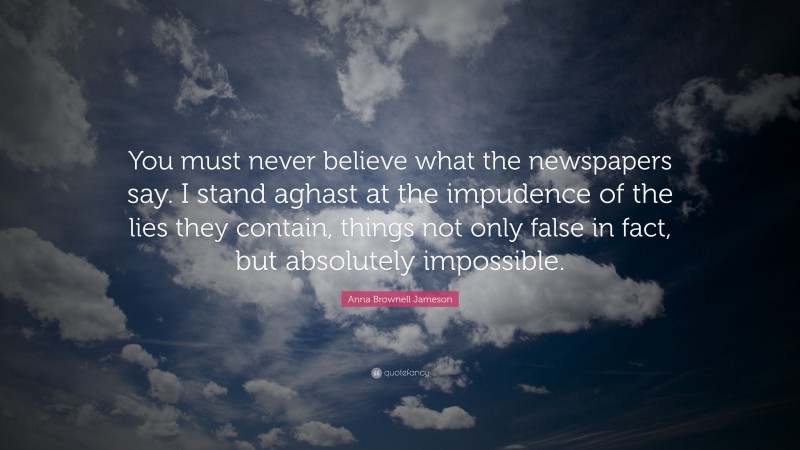 Anna Brownell Jameson Quote: “You must never believe what the newspapers say. I stand aghast at the impudence of the lies they contain, things not only false in fact, but absolutely impossible.”