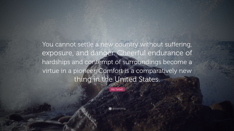 Ida Tarbell Quote: “You cannot settle a new country without suffering, exposure, and danger. Cheerful endurance of hardships and contempt of surroundings become a virtue in a pioneer. Comfort is a comparatively new thing in the United States.”