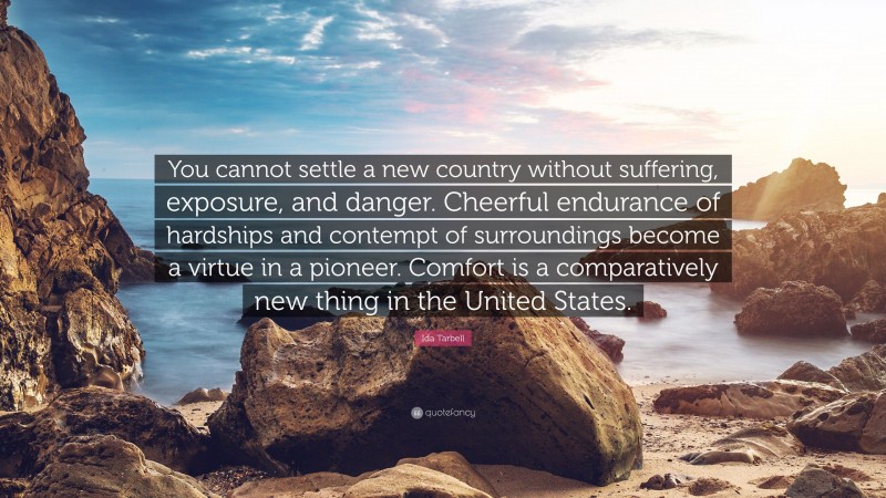 Ida Tarbell Quote: “You cannot settle a new country without suffering, exposure, and danger. Cheerful endurance of hardships and contempt of surroundings become a virtue in a pioneer. Comfort is a comparatively new thing in the United States.”