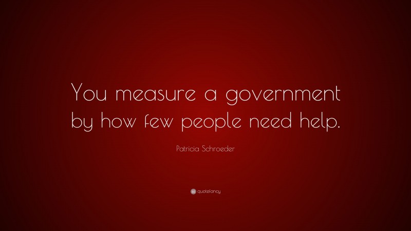 Patricia Schroeder Quote: “You measure a government by how few people need help.”