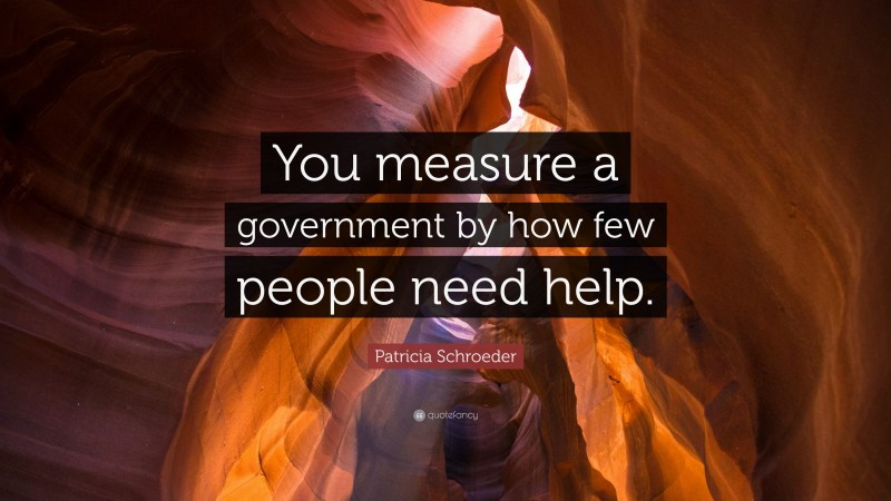 Patricia Schroeder Quote: “You measure a government by how few people need help.”