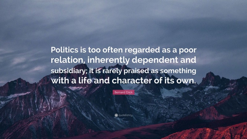 Bernard Crick Quote: “Politics is too often regarded as a poor relation, inherently dependent and subsidiary; it is rarely praised as something with a life and character of its own.”