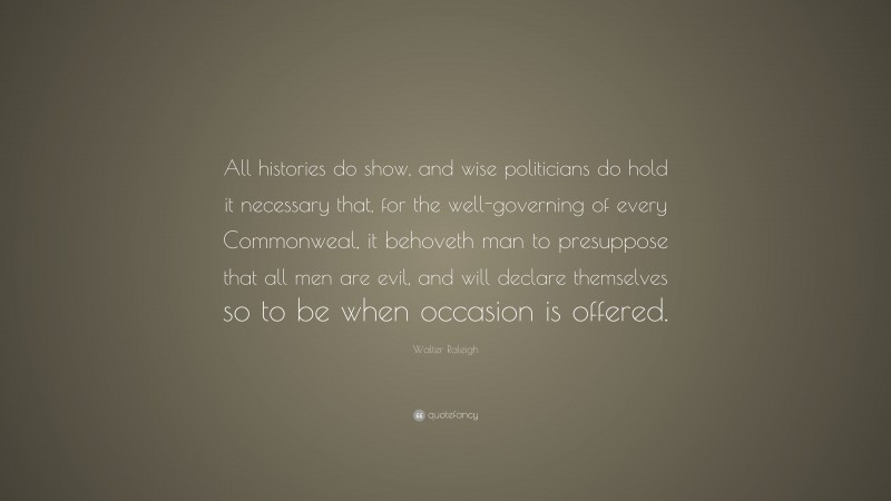 Walter Raleigh Quote: “All histories do show, and wise politicians do hold it necessary that, for the well-governing of every Commonweal, it behoveth man to presuppose that all men are evil, and will declare themselves so to be when occasion is offered.”