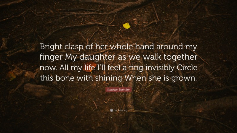 Stephen Spender Quote: “Bright clasp of her whole hand around my finger My daughter as we walk together now. All my life I’ll feel a ring invisibly Circle this bone with shining When she is grown.”