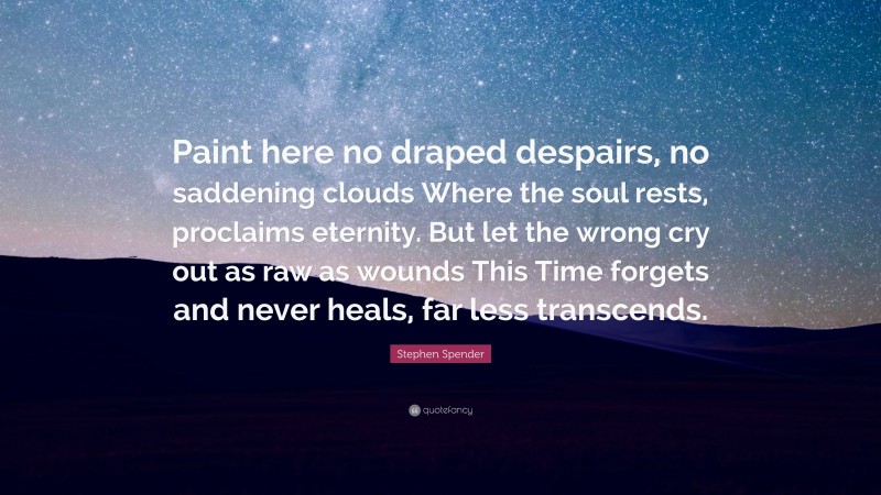 Stephen Spender Quote: “Paint here no draped despairs, no saddening clouds Where the soul rests, proclaims eternity. But let the wrong cry out as raw as wounds This Time forgets and never heals, far less transcends.”