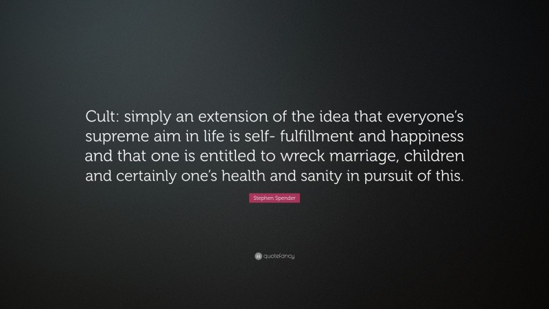 Stephen Spender Quote: “Cult: simply an extension of the idea that everyone’s supreme aim in life is self- fulfillment and happiness and that one is entitled to wreck marriage, children and certainly one’s health and sanity in pursuit of this.”