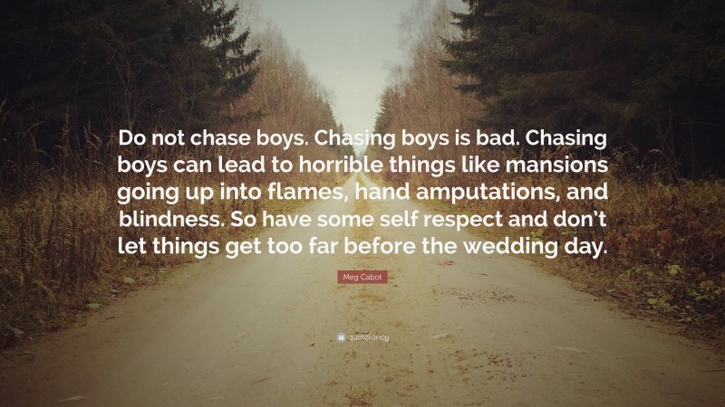 Meg Cabot Quote: “Do not chase boys. Chasing boys is bad. Chasing boys can lead to horrible things like mansions going up into flames, hand amputations, and blindness. So have some self respect and don’t let things get too far before the wedding day.”