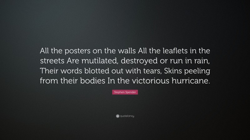 Stephen Spender Quote: “All the posters on the walls All the leaflets in the streets Are mutilated, destroyed or run in rain, Their words blotted out with tears, Skins peeling from their bodies In the victorious hurricane.”