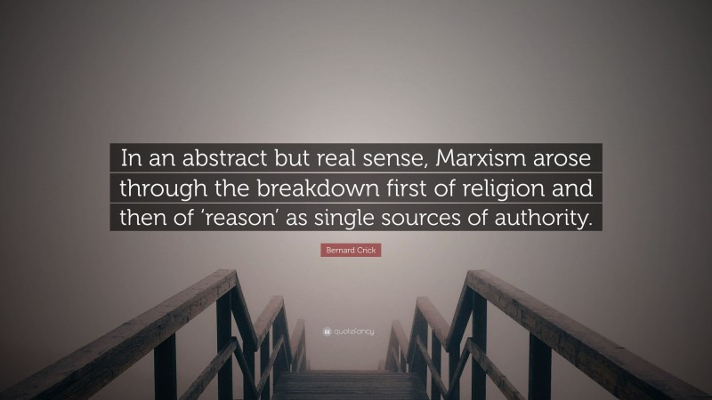 Bernard Crick Quote: “In an abstract but real sense, Marxism arose through the breakdown first of religion and then of ‘reason’ as single sources of authority.”