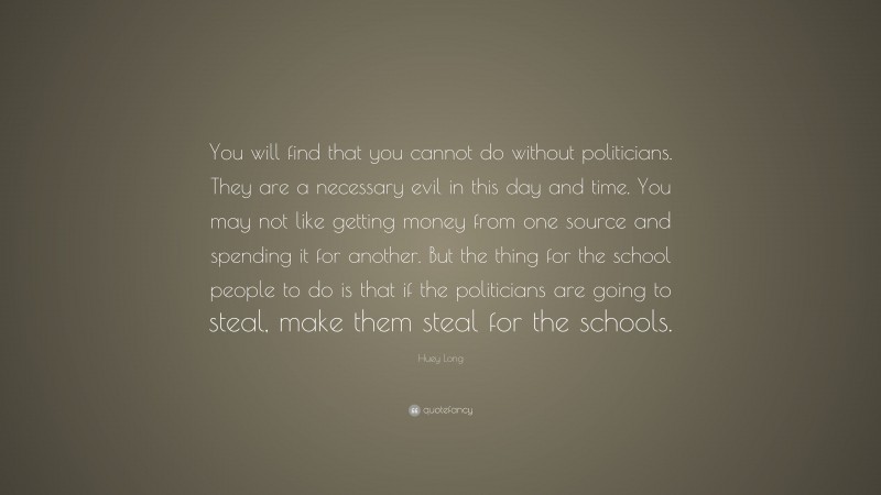 Huey Long Quote: “You will find that you cannot do without politicians. They are a necessary evil in this day and time. You may not like getting money from one source and spending it for another. But the thing for the school people to do is that if the politicians are going to steal, make them steal for the schools.”