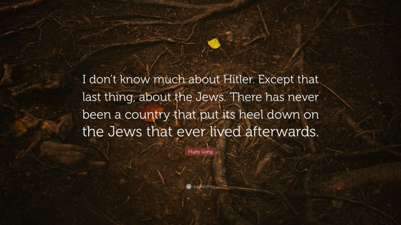 Huey Long Quote: “I don’t know much about Hitler. Except that last thing, about the Jews. There has never been a country that put its heel down on the Jews that ever lived afterwards.”