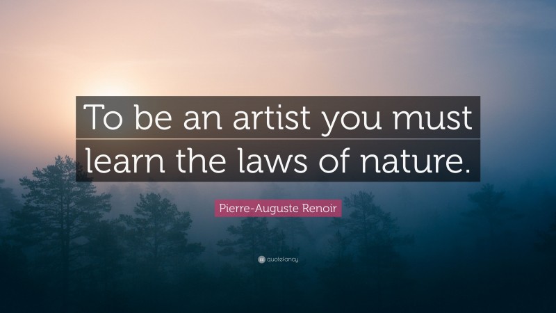 Pierre-Auguste Renoir Quote: “To be an artist you must learn the laws of nature.”