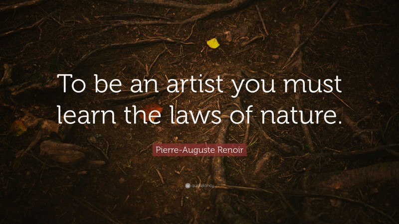 Pierre-Auguste Renoir Quote: “To be an artist you must learn the laws of nature.”