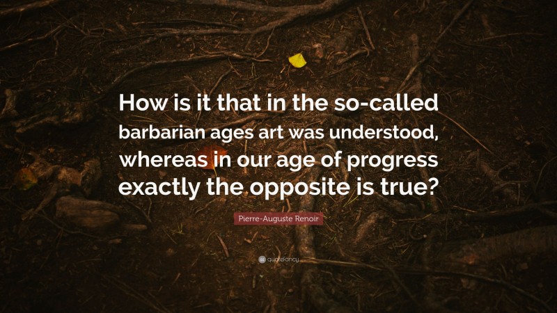 Pierre-Auguste Renoir Quote: “How is it that in the so-called barbarian ages art was understood, whereas in our age of progress exactly the opposite is true?”