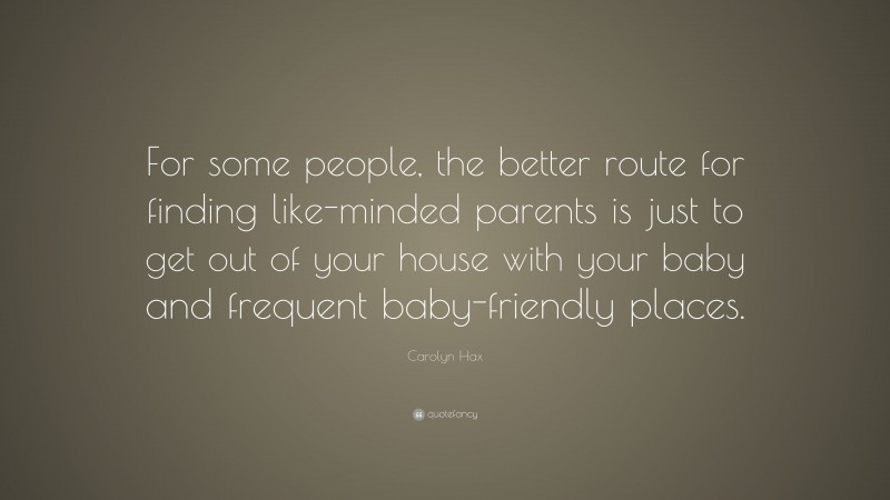 Carolyn Hax Quote: “For some people, the better route for finding like-minded parents is just to get out of your house with your baby and frequent baby-friendly places.”