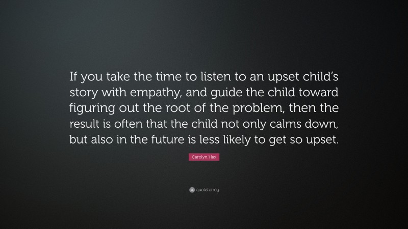 Carolyn Hax Quote: “If you take the time to listen to an upset child’s story with empathy, and guide the child toward figuring out the root of the problem, then the result is often that the child not only calms down, but also in the future is less likely to get so upset.”