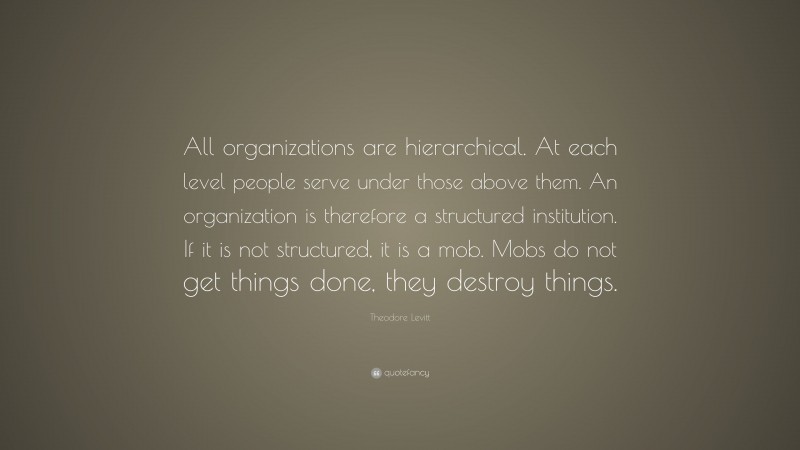 Theodore Levitt Quote: “All organizations are hierarchical. At each level people serve under those above them. An organization is therefore a structured institution. If it is not structured, it is a mob. Mobs do not get things done, they destroy things.”