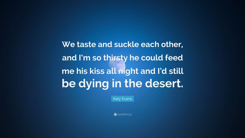Katy Evans Quote: “We taste and suckle each other, and I’m so thirsty he could feed me his kiss all night and I’d still be dying in the desert.”
