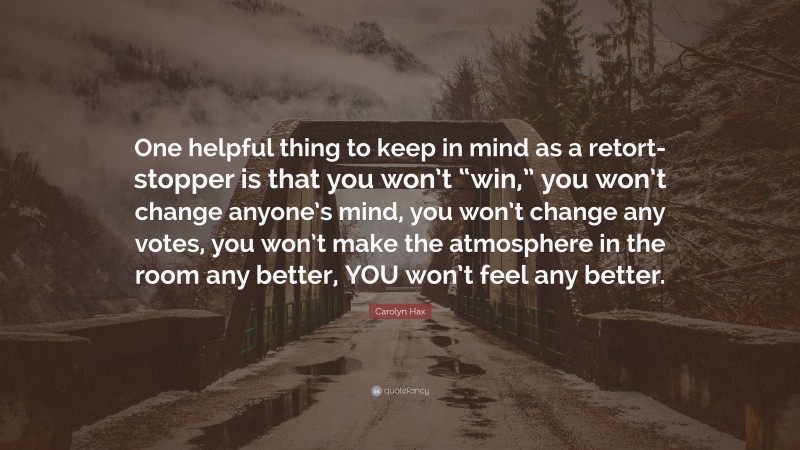 Carolyn Hax Quote: “One helpful thing to keep in mind as a retort-stopper is that you won’t “win,” you won’t change anyone’s mind, you won’t change any votes, you won’t make the atmosphere in the room any better, YOU won’t feel any better.”