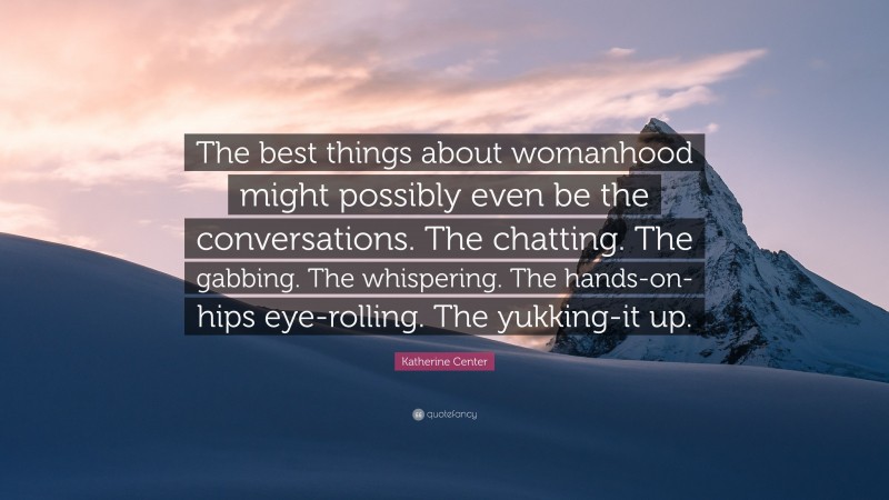 Katherine Center Quote: “The best things about womanhood might possibly even be the conversations. The chatting. The gabbing. The whispering. The hands-on-hips eye-rolling. The yukking-it up.”