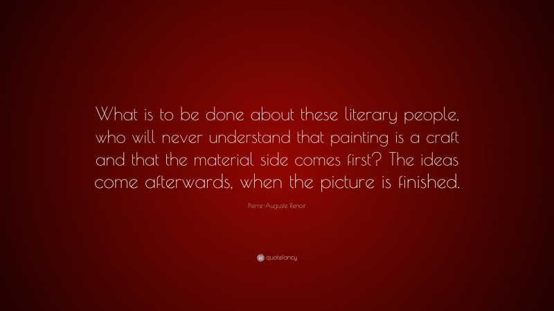 Pierre-Auguste Renoir Quote: “What is to be done about these literary people, who will never understand that painting is a craft and that the material side comes first? The ideas come afterwards, when the picture is finished.”