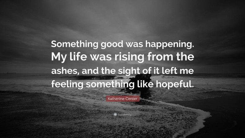 Katherine Center Quote: “Something good was happening. My life was rising from the ashes, and the sight of it left me feeling something like hopeful.”