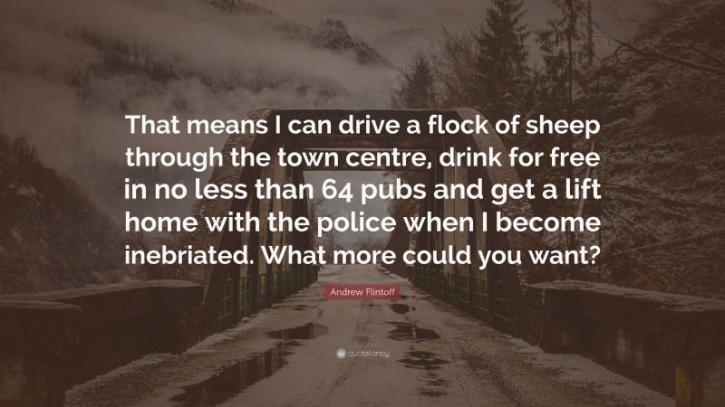 Andrew Flintoff Quote: “That means I can drive a flock of sheep through the town centre, drink for free in no less than 64 pubs and get a lift home with the police when I become inebriated. What more could you want?”