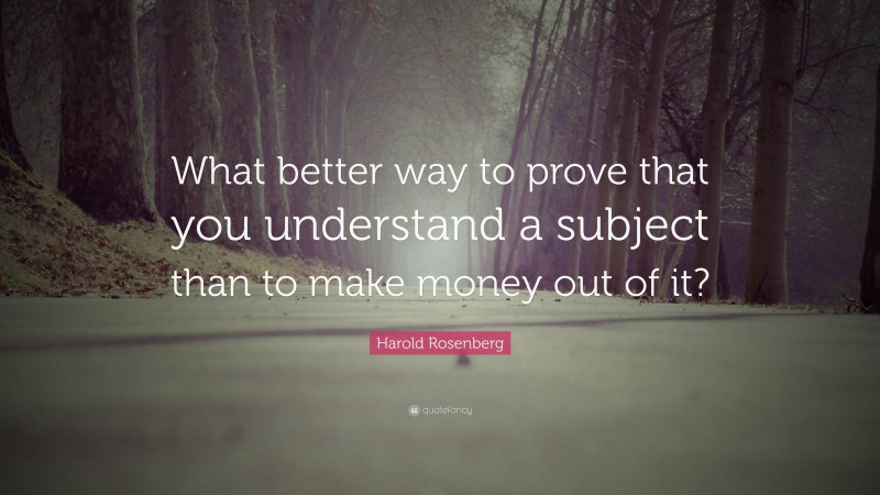 Harold Rosenberg Quote: “What better way to prove that you understand a subject than to make money out of it?”