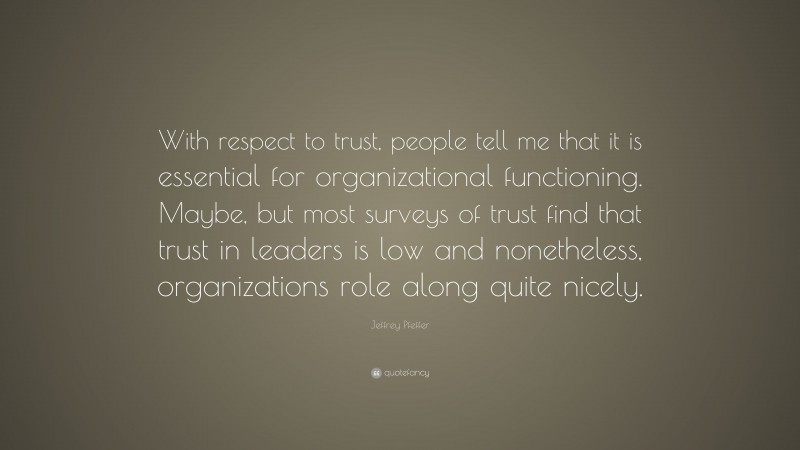 Jeffrey Pfeffer Quote: “With respect to trust, people tell me that it is essential for organizational functioning. Maybe, but most surveys of trust find that trust in leaders is low and nonetheless, organizations role along quite nicely.”