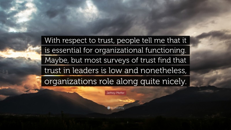 Jeffrey Pfeffer Quote: “With respect to trust, people tell me that it is essential for organizational functioning. Maybe, but most surveys of trust find that trust in leaders is low and nonetheless, organizations role along quite nicely.”