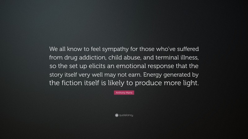 Anthony Marra Quote: “We all know to feel sympathy for those who’ve suffered from drug addiction, child abuse, and terminal illness, so the set up elicits an emotional response that the story itself very well may not earn. Energy generated by the fiction itself is likely to produce more light.”