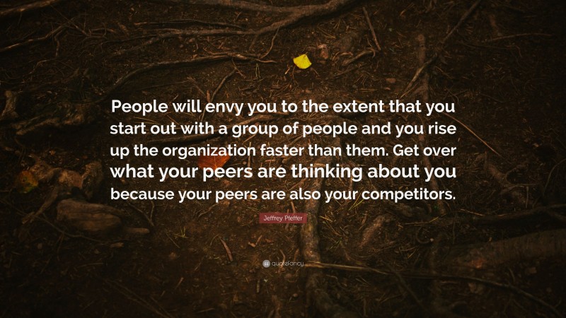 Jeffrey Pfeffer Quote: “People will envy you to the extent that you start out with a group of people and you rise up the organization faster than them. Get over what your peers are thinking about you because your peers are also your competitors.”