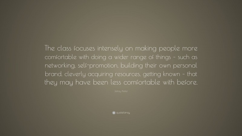 Jeffrey Pfeffer Quote: “The class focuses intensely on making people more comfortable with doing a wider range of things – such as networking, self-promotion, building their own personal brand, cleverly acquiring resources, getting known – that they may have been less comfortable with before.”