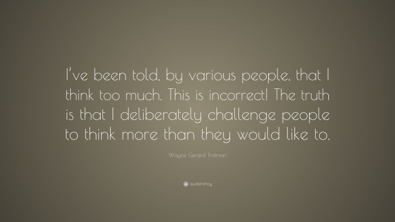 Wayne Gerard Trotman Quote: “I’ve been told, by various people, that I think too much. This is incorrect! The truth is that I deliberately challenge people to think more than they would like to.”