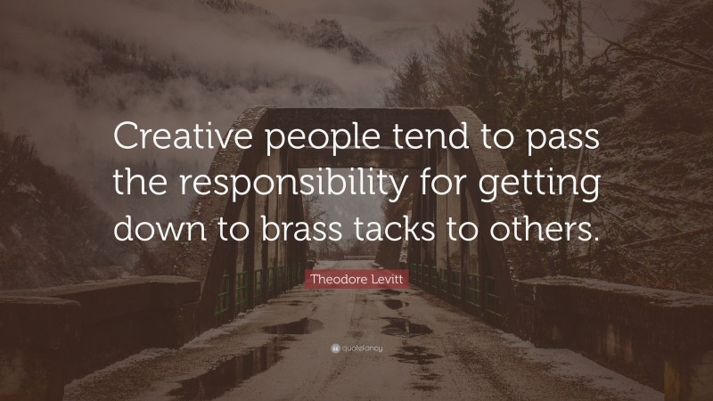 Theodore Levitt Quote: “Creative people tend to pass the responsibility for getting down to brass tacks to others.”