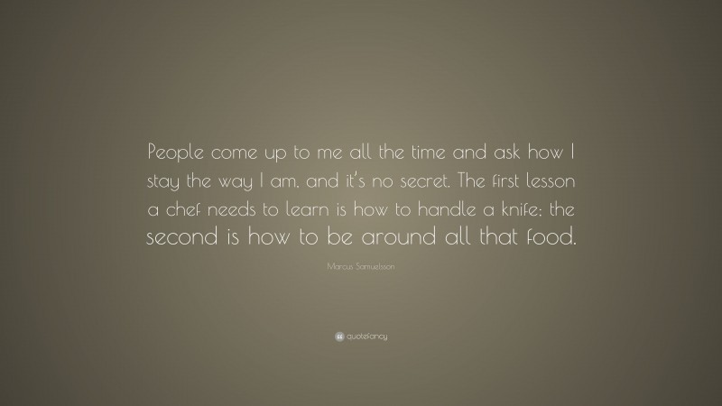 Marcus Samuelsson Quote: “People come up to me all the time and ask how I stay the way I am, and it’s no secret. The first lesson a chef needs to learn is how to handle a knife; the second is how to be around all that food.”