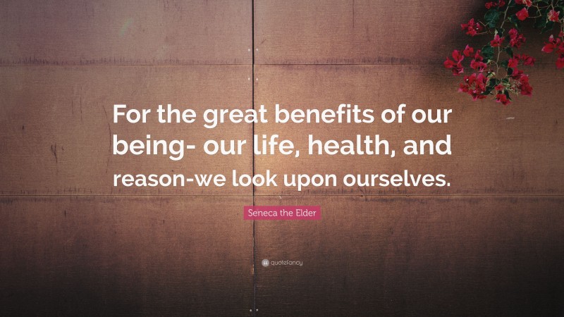 Seneca the Elder Quote: “For the great benefits of our being- our life, health, and reason-we look upon ourselves.”