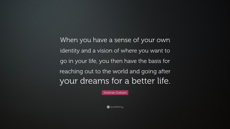 Stedman Graham Quote: “When you have a sense of your own identity and a vision of where you want to go in your life, you then have the basis for reaching out to the world and going after your dreams for a better life.”