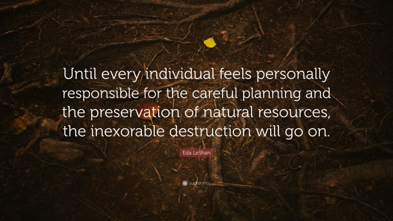 Eda LeShan Quote: “Until every individual feels personally responsible for the careful planning and the preservation of natural resources, the inexorable destruction will go on.”