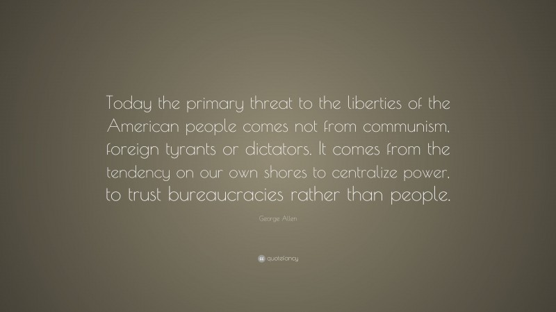 George Allen Quote: “Today the primary threat to the liberties of the American people comes not from communism, foreign tyrants or dictators. It comes from the tendency on our own shores to centralize power, to trust bureaucracies rather than people.”