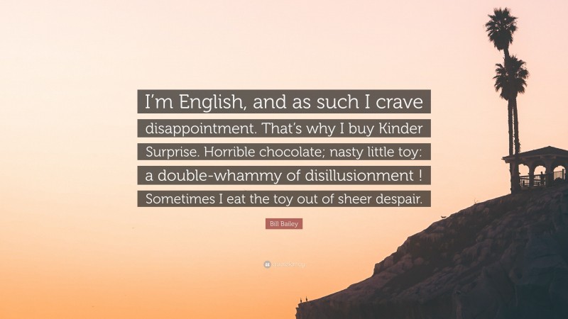 Bill Bailey Quote: “I’m English, and as such I crave disappointment. That’s why I buy Kinder Surprise. Horrible chocolate; nasty little toy: a double-whammy of disillusionment ! Sometimes I eat the toy out of sheer despair.”