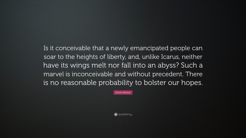 Simón Bolívar Quote: “Is it conceivable that a newly emancipated people can soar to the heights of liberty, and, unlike Icarus, neither have its wings melt nor fall into an abyss? Such a marvel is inconceivable and without precedent. There is no reasonable probability to bolster our hopes.”