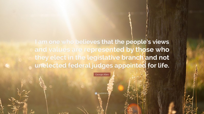 George Allen Quote: “I am one who believes that the people’s views and values are represented by those who they elect in the legislative branch and not unelected federal judges appointed for life.”