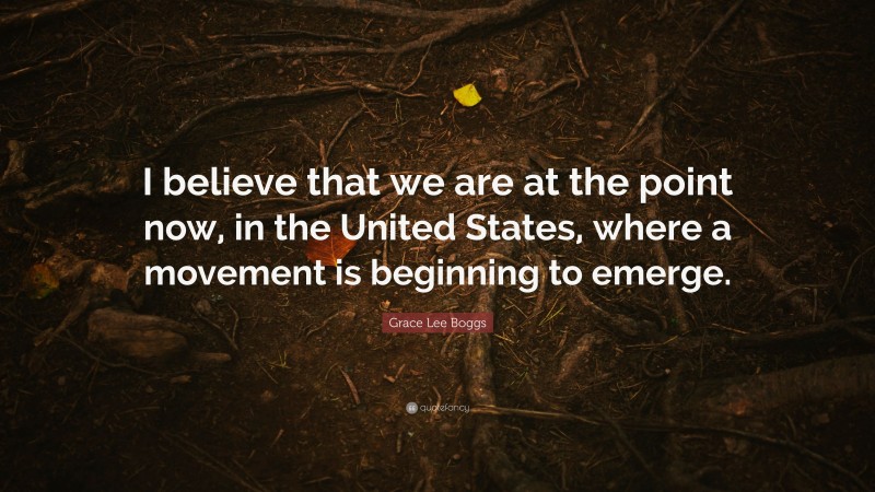 Grace Lee Boggs Quote: “I believe that we are at the point now, in the United States, where a movement is beginning to emerge.”