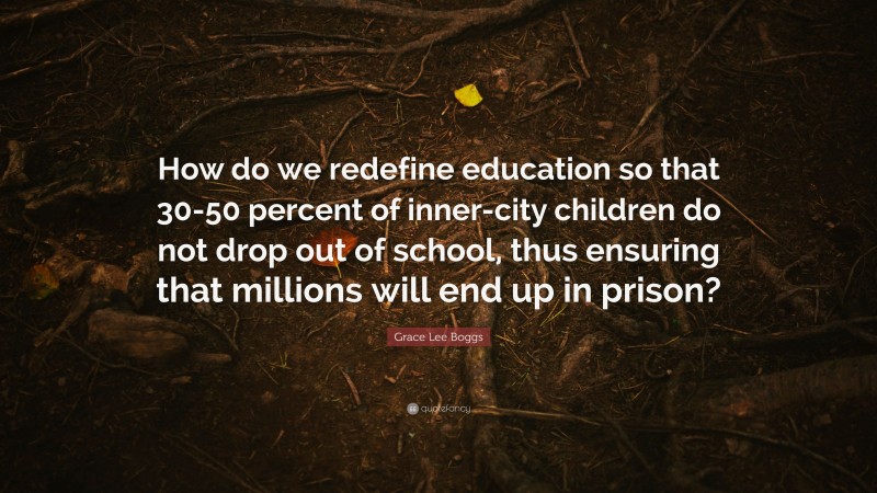 Grace Lee Boggs Quote: “How do we redefine education so that 30-50 percent of inner-city children do not drop out of school, thus ensuring that millions will end up in prison?”