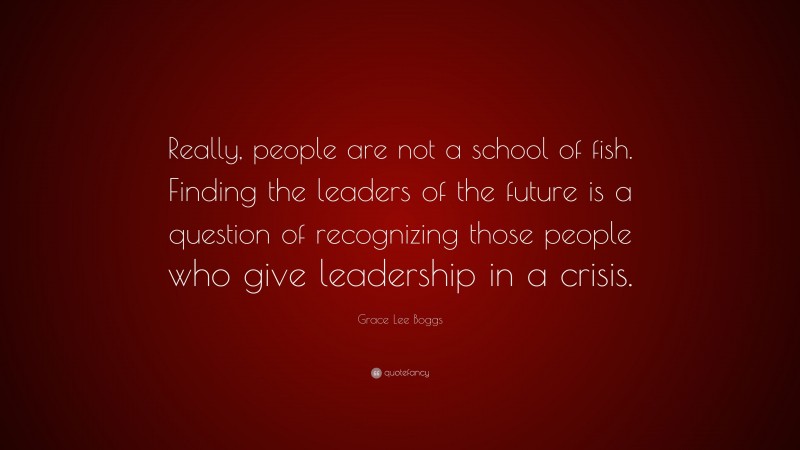 Grace Lee Boggs Quote: “Really, people are not a school of fish. Finding the leaders of the future is a question of recognizing those people who give leadership in a crisis.”